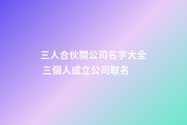 三人合伙開公司名字大全 三個人成立公司取名